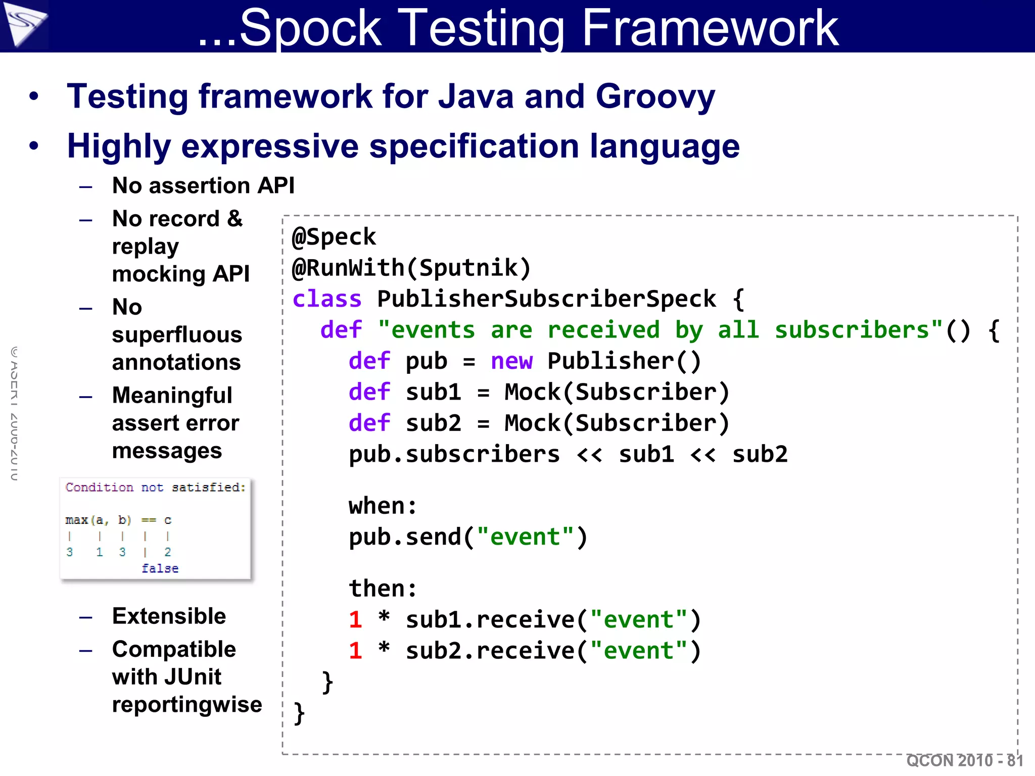 ...Spock Testing Framework
                    • Testing framework for Java and Groovy
                    • Highly expressive specification language
                       – No assertion API
                       – No record &
                         replay          @Speck
                         mocking API     @RunWith(Sputnik)
                       – No              class PublisherSubscriberSpeck {
                         superfluous       def "events are received by all subscribers"() {
© ASERT 2006-2010




                         annotations         def pub = new Publisher()
                       – Meaningful          def sub1 = Mock(Subscriber)
                         assert error        def sub2 = Mock(Subscriber)
                         messages            pub.subscribers << sub1 << sub2

                                                 when:
                                                 pub.send("event")

                                                 then:
                       – Extensible              1 * sub1.receive("event")
                       – Compatible              1 * sub2.receive("event")
                         with JUnit          }
                         reportingwise   }
                                                                                   QCON 2010 - 81
 