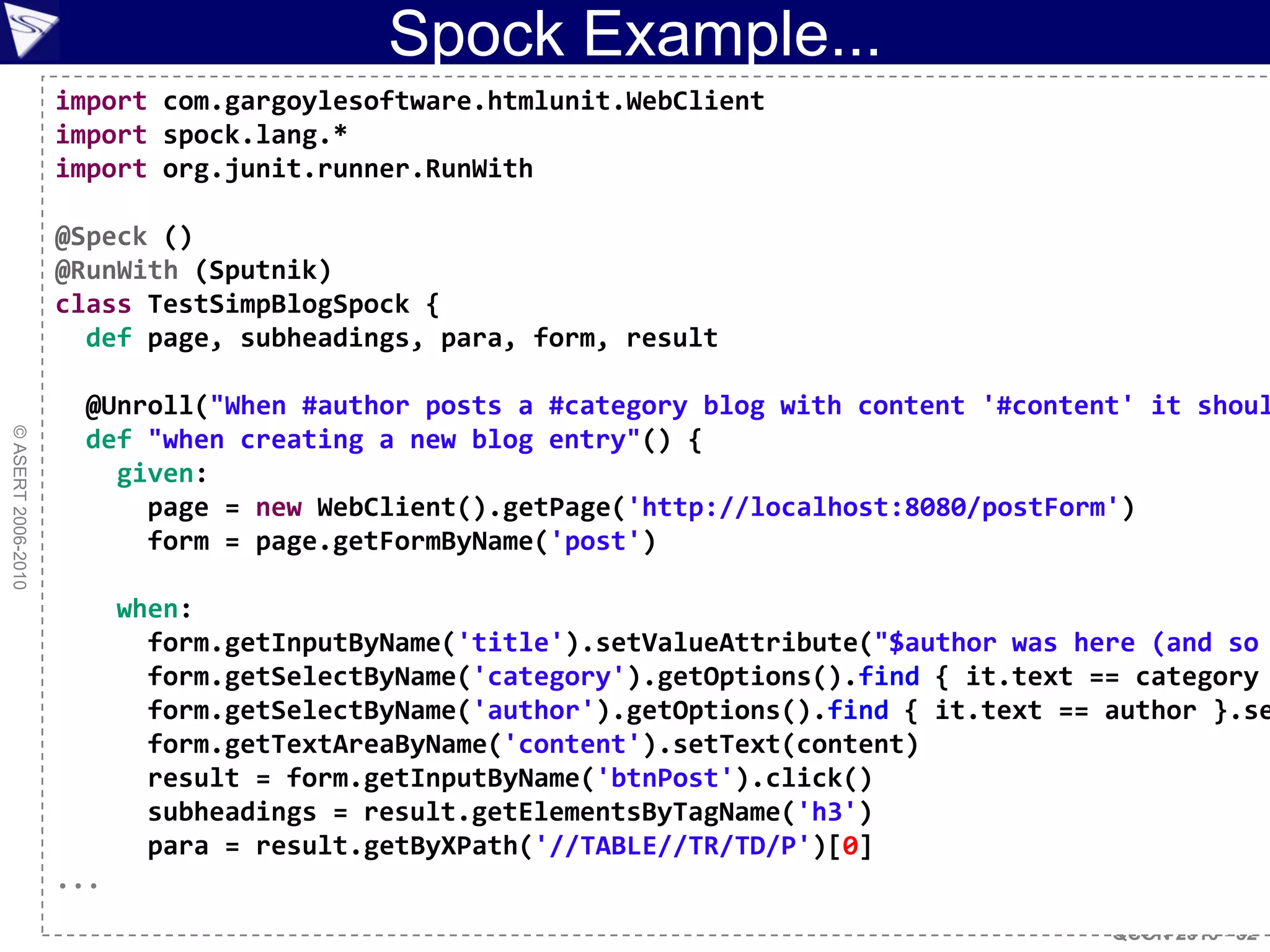 Spock Example...
                    import com.gargoylesoftware.htmlunit.WebClient
                    import spock.lang.*
                    import org.junit.runner.RunWith

                    @Speck ()
                    @RunWith (Sputnik)
                    class TestSimpBlogSpock {
                      def page, subheadings, para, form, result

                     @Unroll("When #author posts a #category blog with content '#content' it shoul
© ASERT 2006-2010




                     def "when creating a new blog entry"() {
                       given:
                         page = new WebClient().getPage('http://localhost:8080/postForm')
                         form = page.getFormByName('post')

                          when:
                            form.getInputByName('title').setValueAttribute("$author was here (and so
                            form.getSelectByName('category').getOptions().find { it.text == category
                            form.getSelectByName('author').getOptions().find { it.text == author }.se
                            form.getTextAreaByName('content').setText(content)
                            result = form.getInputByName('btnPost').click()
                            subheadings = result.getElementsByTagName('h3')
                            para = result.getByXPath('//TABLE//TR/TD/P')[0]
                    ...
                                                                                          QCON 2010 - 82
 
