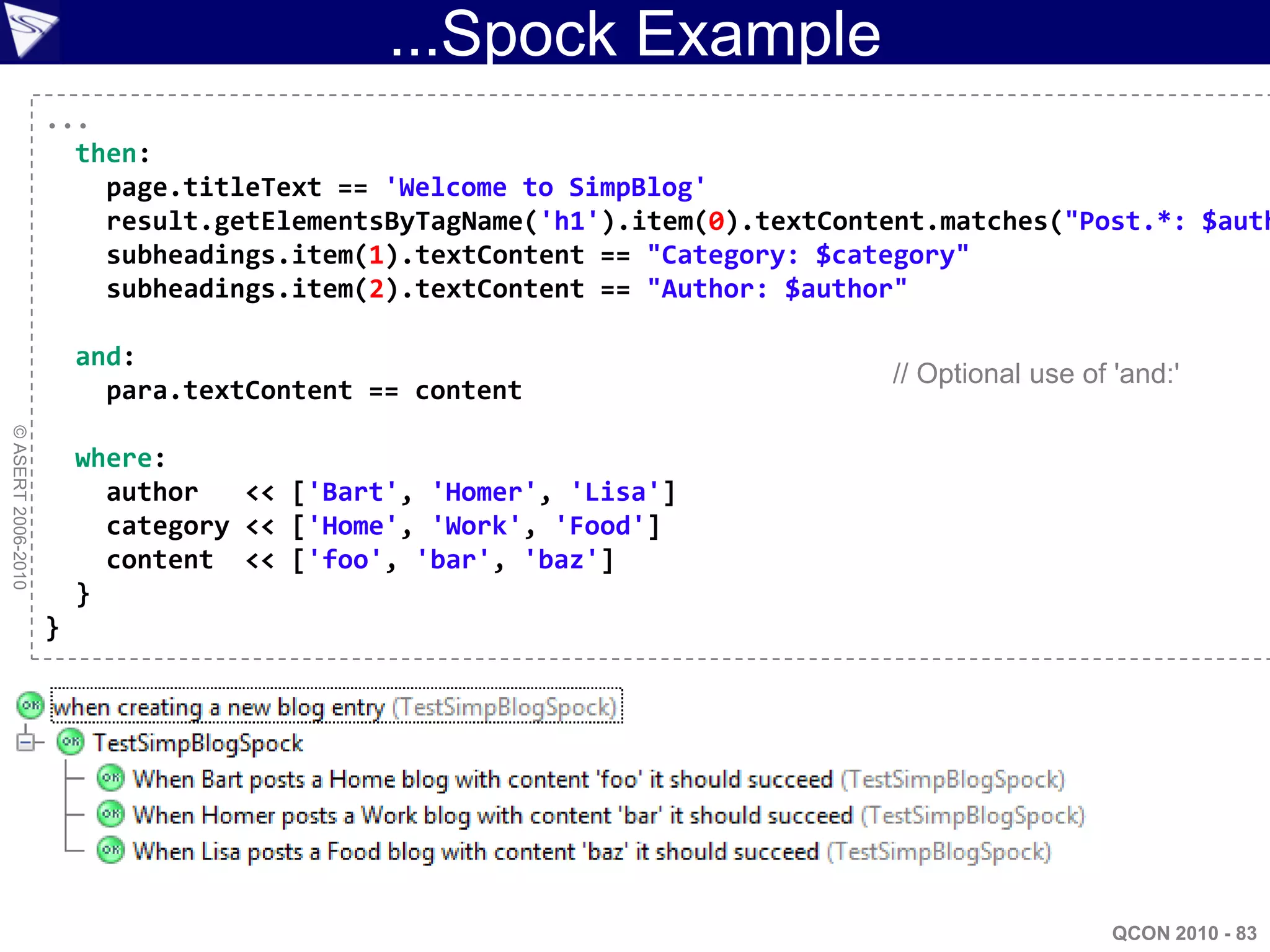 ...Spock Example
                    ...
                      then:
                        page.titleText == 'Welcome to SimpBlog'
                        result.getElementsByTagName('h1').item(0).textContent.matches("Post.*: $auth
                        subheadings.item(1).textContent == "Category: $category"
                        subheadings.item(2).textContent == "Author: $author"

                        and:
                                                                          // Optional use of 'and:'
                          para.textContent == content
© ASERT 2006-2010




                        where:
                          author   << ['Bart', 'Homer', 'Lisa']
                          category << ['Home', 'Work', 'Food']
                          content << ['foo', 'bar', 'baz']
                        }
                    }




                                                                                             QCON 2010 - 83
 