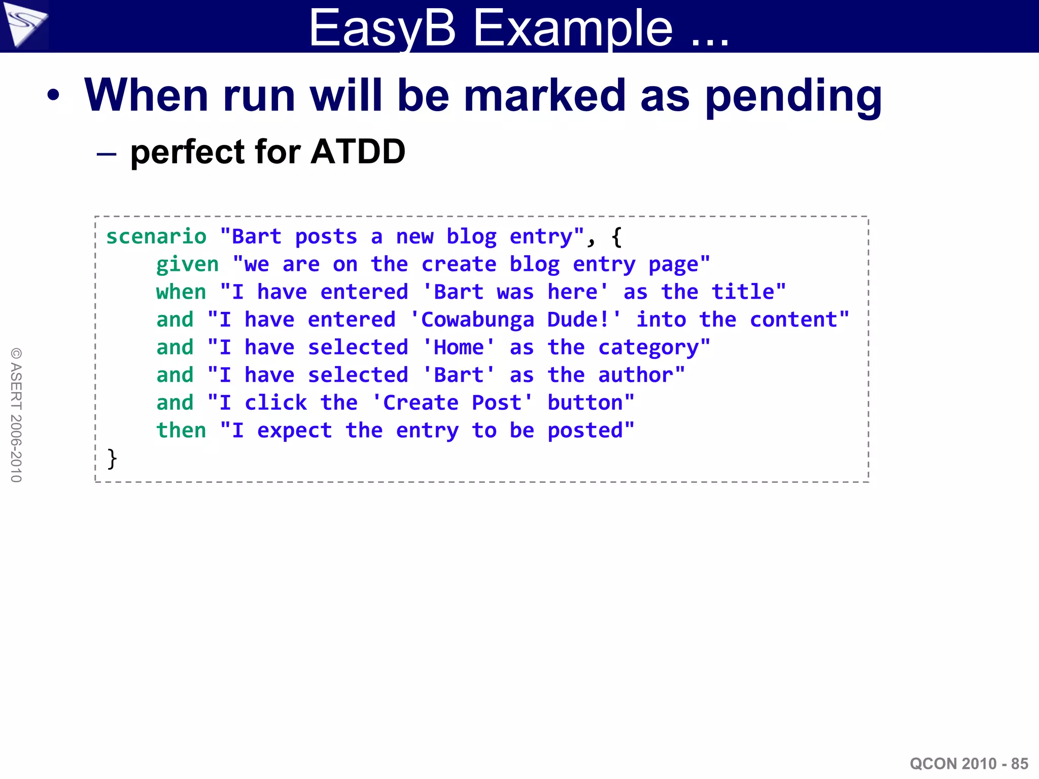 EasyB Example ...
                    • When run will be marked as pending
                      – perfect for ATDD

                      scenario "Bart posts a new blog entry", {
                          given "we are on the create blog entry page"
                          when "I have entered 'Bart was here' as the title"
                          and "I have entered 'Cowabunga Dude!' into the content"
                          and "I have selected 'Home' as the category"
© ASERT 2006-2010




                          and "I have selected 'Bart' as the author"
                          and "I click the 'Create Post' button"
                          then "I expect the entry to be posted"
                      }




                                                                                    QCON 2010 - 85
 