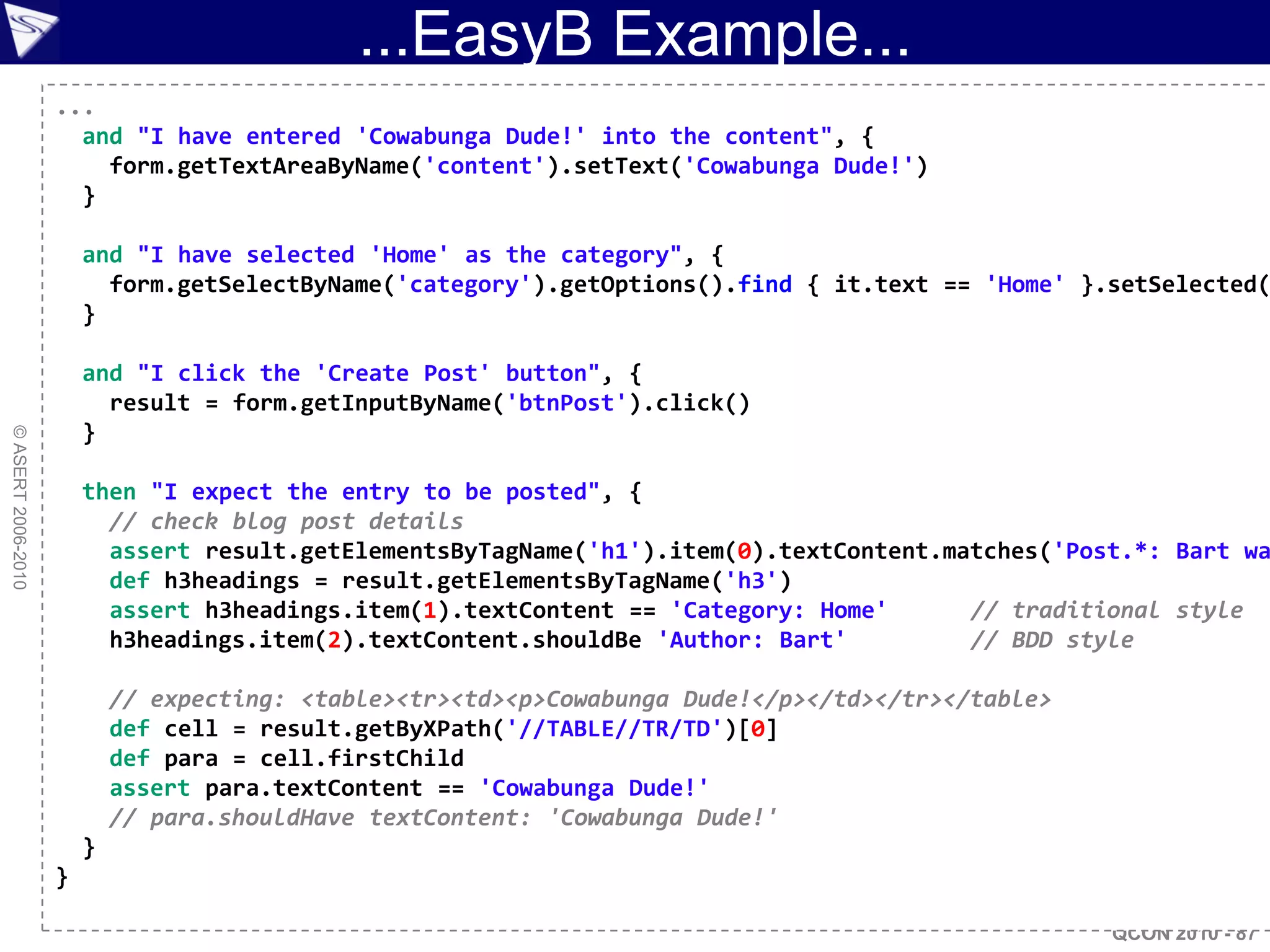 ...EasyB Example...
                    ...
                      and "I have entered 'Cowabunga Dude!' into the content", {
                        form.getTextAreaByName('content').setText('Cowabunga Dude!')
                      }

                        and "I have selected 'Home' as the category", {
                          form.getSelectByName('category').getOptions().find { it.text == 'Home' }.setSelected(
                        }

                        and "I click the 'Create Post' button", {
                          result = form.getInputByName('btnPost').click()
                        }
© ASERT 2006-2010




                        then "I expect the entry to be posted", {
                          // check blog post details
                          assert result.getElementsByTagName('h1').item(0).textContent.matches('Post.*: Bart wa
                          def h3headings = result.getElementsByTagName('h3')
                          assert h3headings.item(1).textContent == 'Category: Home'      // traditional style
                          h3headings.item(2).textContent.shouldBe 'Author: Bart'         // BDD style

                            // expecting: <table><tr><td><p>Cowabunga Dude!</p></td></tr></table>
                            def cell = result.getByXPath('//TABLE//TR/TD')[0]
                            def para = cell.firstChild
                            assert para.textContent == 'Cowabunga Dude!'
                            // para.shouldHave textContent: 'Cowabunga Dude!'
                        }
                    }

                                                                                                    QCON 2010 - 87
 