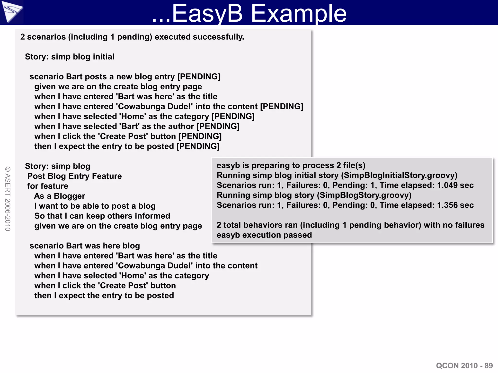 ...EasyB Example
                    2 scenarios (including 1 pending) executed successfully.

                     Story: simp blog initial

                      scenario Bart posts a new blog entry [PENDING]
                       given we are on the create blog entry page
                       when I have entered 'Bart was here' as the title
                       when I have entered 'Cowabunga Dude!' into the content [PENDING]
                       when I have selected 'Home' as the category [PENDING]
                       when I have selected 'Bart' as the author [PENDING]
                       when I click the 'Create Post' button [PENDING]
                       then I expect the entry to be posted [PENDING]

                     Story: simp blog                                easyb is preparing to process 2 file(s)
© ASERT 2006-2010




                     Post Blog Entry Feature                         Running simp blog initial story (SimpBlogInitialStory.groovy)
                     for feature                                     Scenarios run: 1, Failures: 0, Pending: 1, Time elapsed: 1.049 sec
                       As a Blogger                                  Running simp blog story (SimpBlogStory.groovy)
                       I want to be able to post a blog              Scenarios run: 1, Failures: 0, Pending: 0, Time elapsed: 1.356 sec
                       So that I can keep others informed
                       given we are on the create blog entry page    2 total behaviors ran (including 1 pending behavior) with no failures
                                                                     easyb execution passed
                      scenario Bart was here blog
                       when I have entered 'Bart was here' as the title
                       when I have entered 'Cowabunga Dude!' into the content
                       when I have selected 'Home' as the category
                       when I click the 'Create Post' button
                       then I expect the entry to be posted




                                                                                                                             QCON 2010 - 89
 