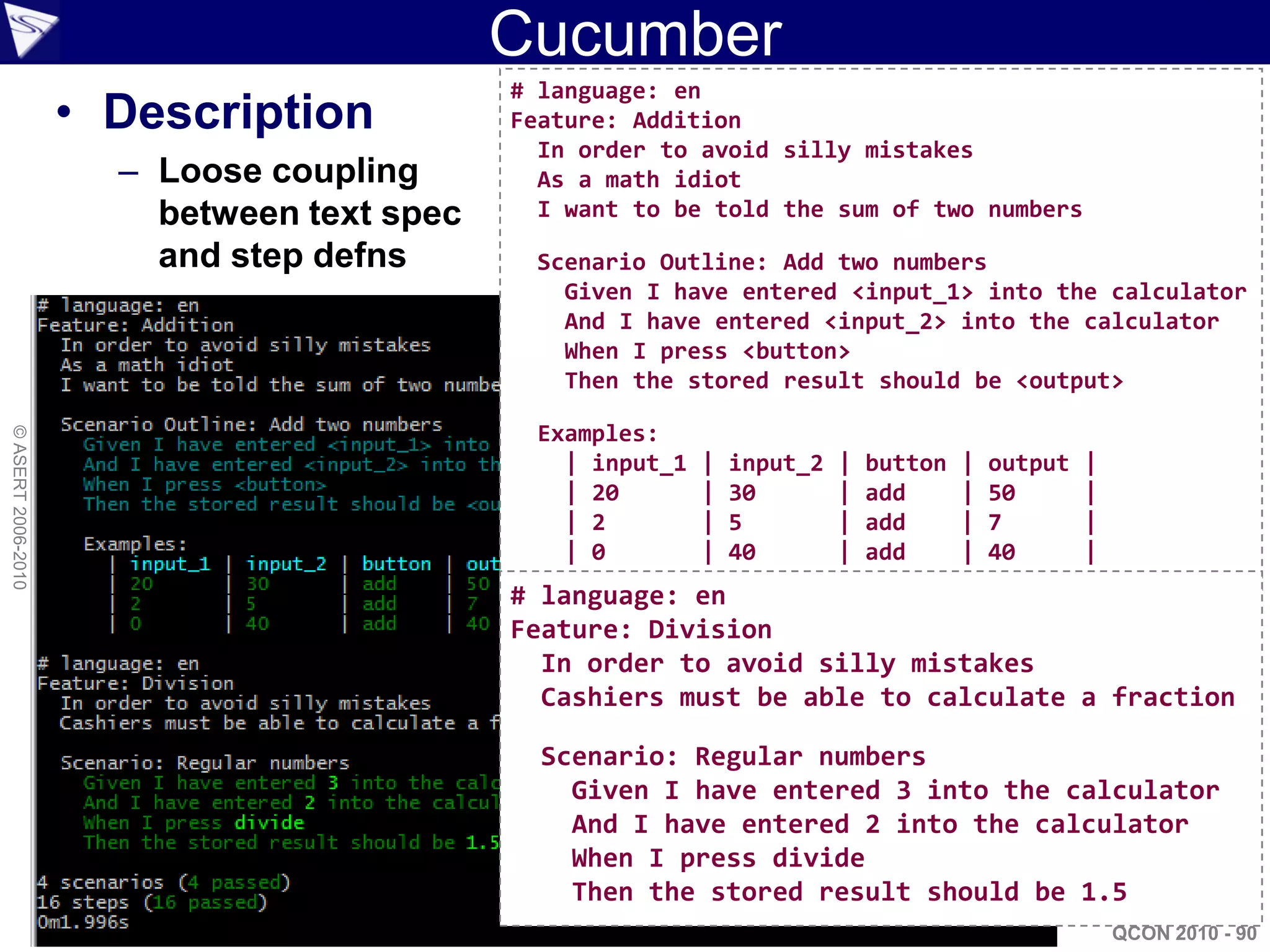 Cucumber
                                            # language: en
                    • Description           Feature: Addition
                                              In order to avoid silly mistakes
                      – Loose coupling        As a math idiot
                        between text spec     I want to be told the sum of two numbers

                        and step defns       Scenario Outline: Add two numbers
                                               Given I have entered <input_1> into the calculator
                                               And I have entered <input_2> into the calculator
                                               When I press <button>
                                               Then the stored result should be <output>

                                             Examples:
© ASERT 2006-2010




                                               | input_1   |   input_2   |   button   |   output   |
                                               | 20        |   30        |   add      |   50       |
                                               | 2         |   5         |   add      |   7        |
                                               | 0         |   40        |   add      |   40       |
                                            # language: en
                                            Feature: Division
                                              In order to avoid silly mistakes
                                              Cashiers must be able to calculate a fraction

                                              Scenario: Regular numbers
                                                Given I have entered 3 into the calculator
                                                And I have entered 2 into the calculator
                                                When I press divide
                                                Then the stored result should be 1.5
                                                                                                       QCON 2010 - 90
 