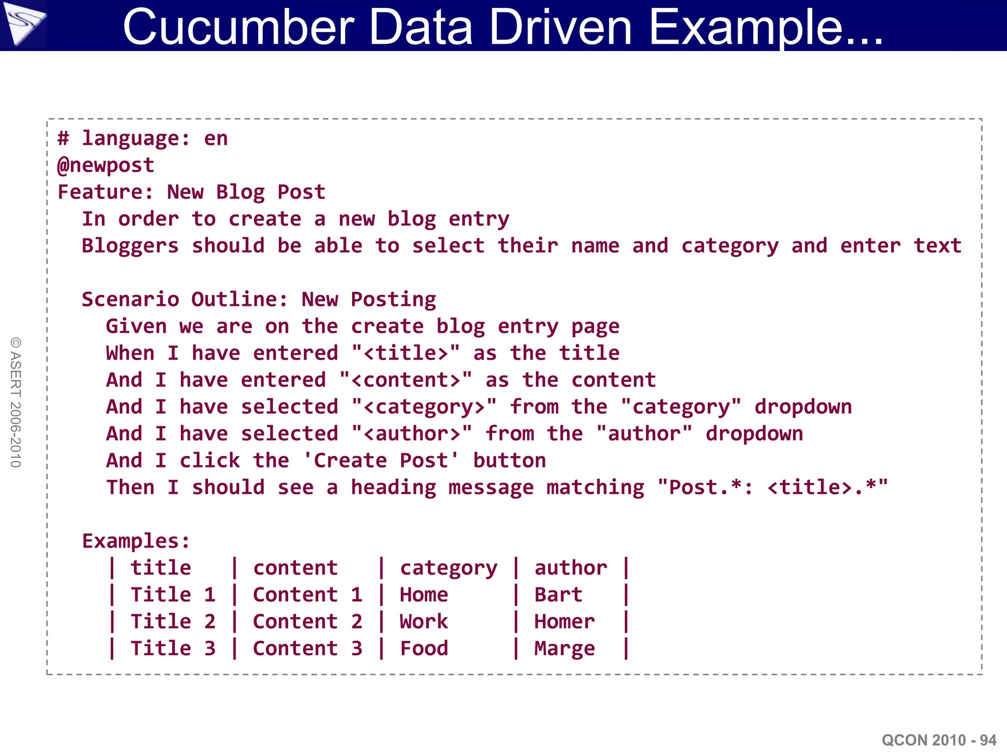 Cucumber Data Driven Example...

                    # language: en
                    @newpost
                    Feature: New Blog Post
                      In order to create a new blog entry
                      Bloggers should be able to select their name and category and enter text

                     Scenario Outline: New Posting
                       Given we are on the create blog entry page
© ASERT 2006-2010




                       When I have entered "<title>" as the title
                       And I have entered "<content>" as the content
                       And I have selected "<category>" from the "category" dropdown
                       And I have selected "<author>" from the "author" dropdown
                       And I click the 'Create Post' button
                       Then I should see a heading message matching "Post.*: <title>.*"

                     Examples:
                       | title   | content   | category   |   author   |
                       | Title 1 | Content 1 | Home       |   Bart     |
                       | Title 2 | Content 2 | Work       |   Homer    |
                       | Title 3 | Content 3 | Food       |   Marge    |



                                                                                       QCON 2010 - 94
 