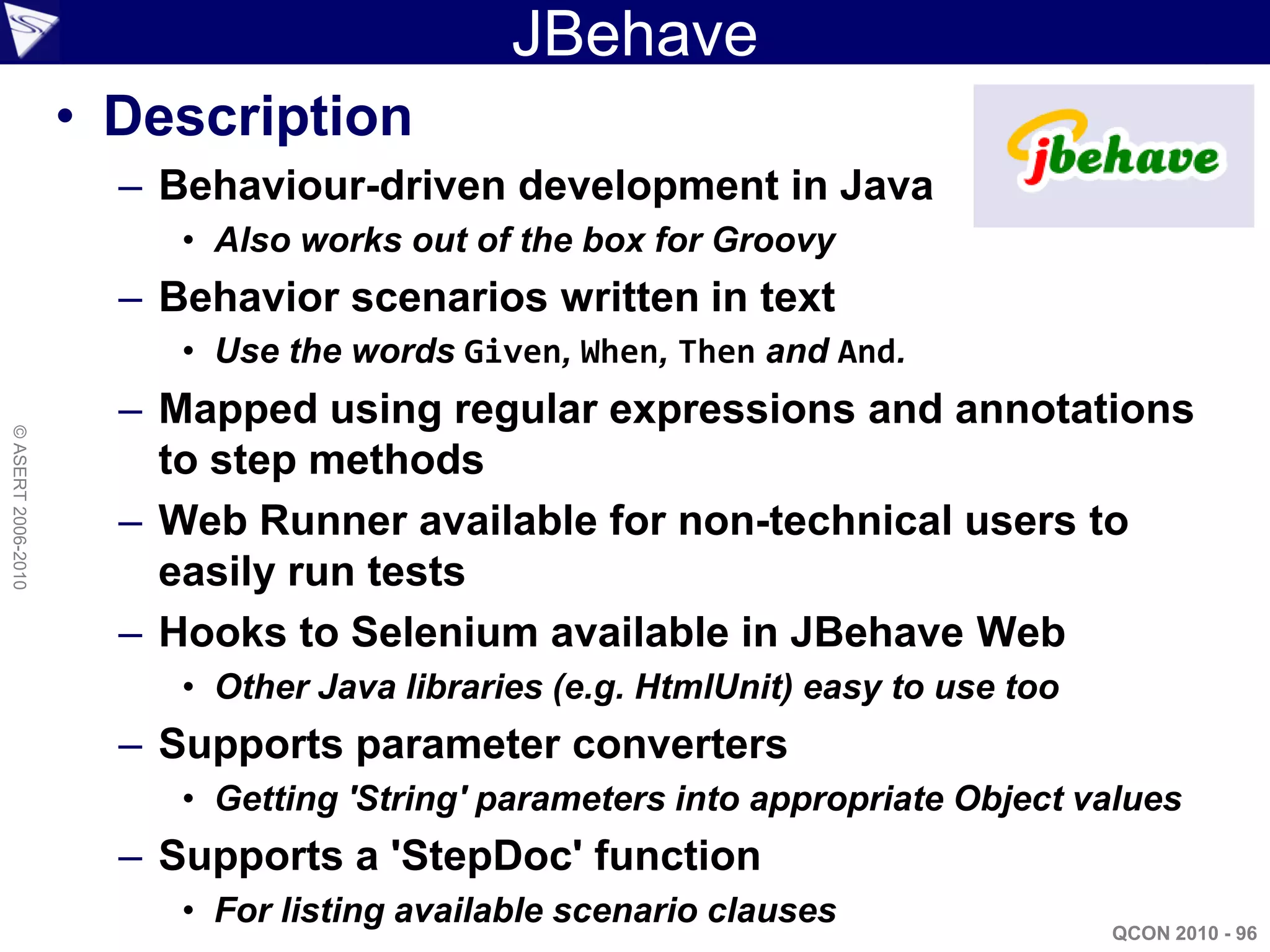 JBehave
                    • Description
                      – Behaviour-driven development in Java
                         • Also works out of the box for Groovy
                      – Behavior scenarios written in text
                         • Use the words Given, When, Then and And.
                      – Mapped using regular expressions and annotations
© ASERT 2006-2010




                        to step methods
                      – Web Runner available for non-technical users to
                        easily run tests
                      – Hooks to Selenium available in JBehave Web
                         • Other Java libraries (e.g. HtmlUnit) easy to use too
                      – Supports parameter converters
                         • Getting 'String' parameters into appropriate Object values
                      – Supports a 'StepDoc' function
                         • For listing available scenario clauses
                                                                                  QCON 2010 - 96
 