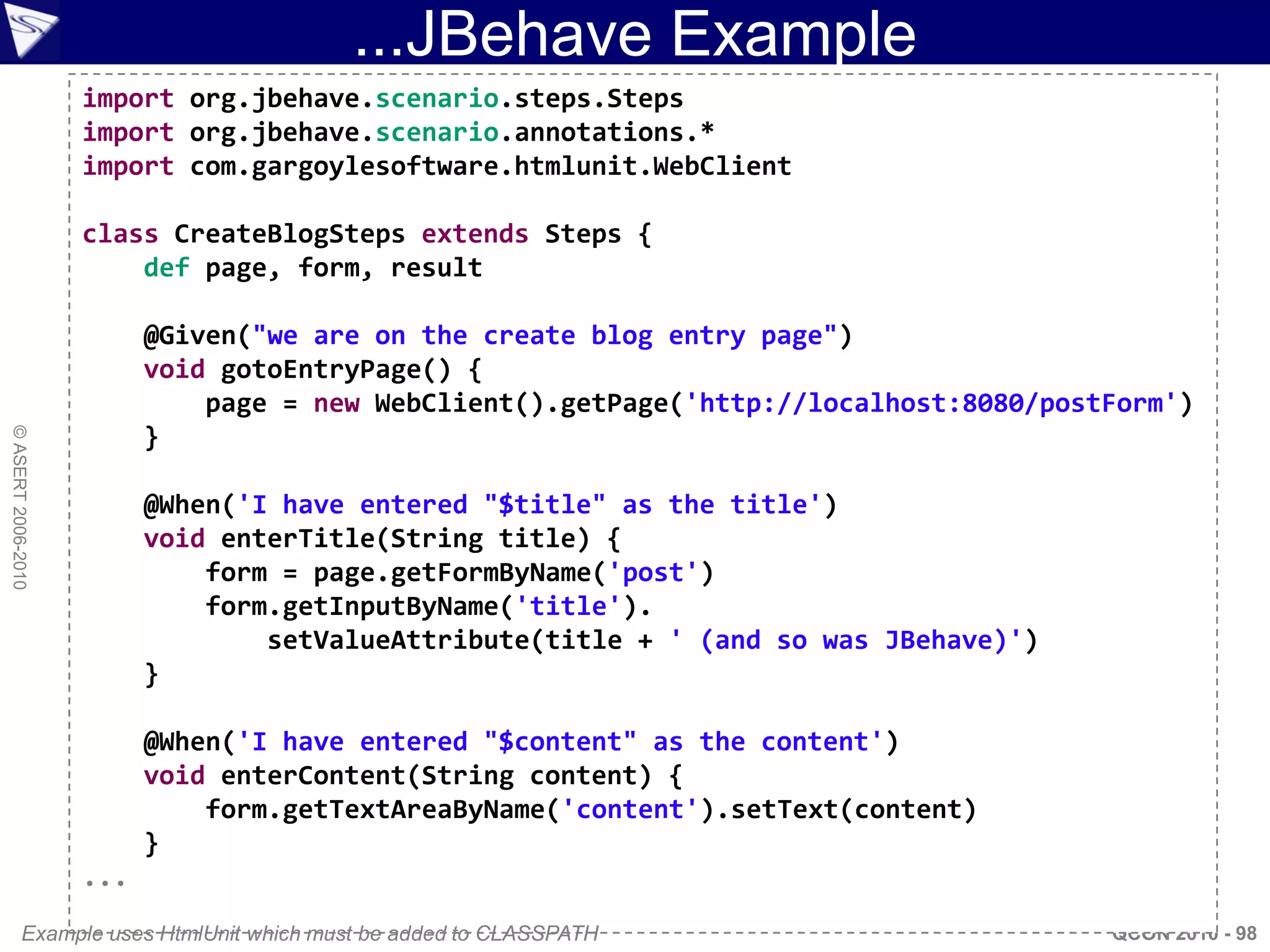 ...JBehave Example
                    import org.jbehave.scenario.steps.Steps
                    import org.jbehave.scenario.annotations.*
                    import com.gargoylesoftware.htmlunit.WebClient

                    class CreateBlogSteps extends Steps {
                        def page, form, result

                          @Given("we are on the create blog entry page")
                          void gotoEntryPage() {
                              page = new WebClient().getPage('http://localhost:8080/postForm')
                          }
© ASERT 2006-2010




                          @When('I have entered "$title" as the title')
                          void enterTitle(String title) {
                              form = page.getFormByName('post')
                              form.getInputByName('title').
                                  setValueAttribute(title + ' (and so was JBehave)')
                          }

                          @When('I have entered "$content" as the content')
                          void enterContent(String content) {
                              form.getTextAreaByName('content').setText(content)
                          }
                    ...
           Example uses HtmlUnit which must be added to CLASSPATH                       QCON 2010 - 98
 