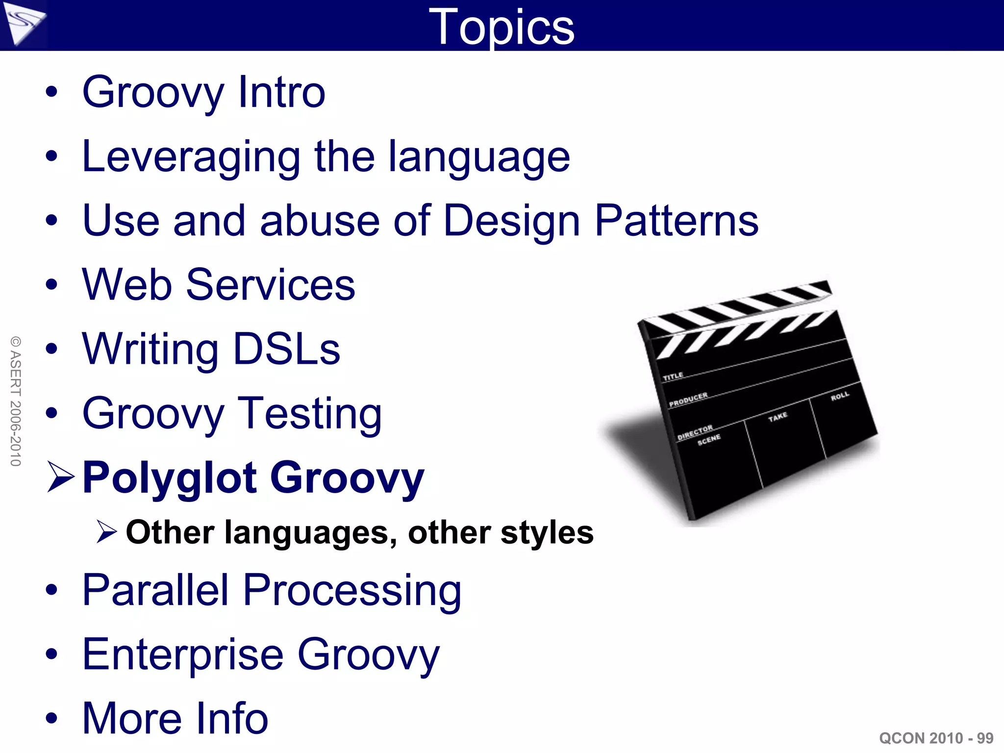 Topics
                    • Groovy Intro
                    • Leveraging the language
                    • Use and abuse of Design Patterns
                    • Web Services
                    • Writing DSLs
© ASERT 2006-2010




                    • Groovy Testing
                    Polyglot Groovy
                       Other languages, other styles
                    • Parallel Processing
                    • Enterprise Groovy
                    • More Info                          QCON 2010 - 99
 