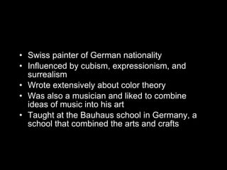Swiss painter of German nationality Influenced by cubism, expressionism, and surrealism Wrote extensively about color theory Was also a musician and liked to combine ideas of music into his art Taught at the Bauhaus school in Germany, a school that combined the arts and crafts 