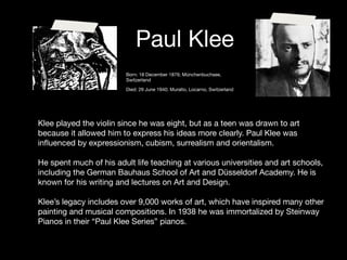 Paul Klee
                         Born: 18 December 1879; Münchenbuchsee,
                         Switzerland

                         Died: 29 June 1940; Muralto, Locarno, Switzerland




Klee played the violin since he was eight, but as a teen was drawn to art
because it allowed him to express his ideas more clearly. Paul Klee was
inﬂuenced by expressionism, cubism, surrealism and orientalism.

He spent much of his adult life teaching at various universities and art schools,
including the German Bauhaus School of Art and Düsseldorf Academy. He is
known for his writing and lectures on Art and Design.

Klee’s legacy includes over 9,000 works of art, which have inspired many other
painting and musical compositions. In 1938 he was immortalized by Steinway
Pianos in their “Paul Klee Series” pianos.
 