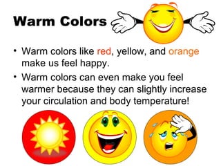 Warm Colors
• Warm colors like red, yellow, and orange
make us feel happy.
• Warm colors can even make you feel
warmer because they can slightly increase
your circulation and body temperature!
 