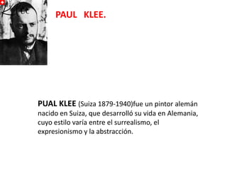 PAUL KLEE.

PUAL KLEE (Suiza 1879-1940)fue un pintor alemán
nacido en Suiza, que desarrolló su vida en Alemania,
cuyo estilo varía entre el surrealismo, el
expresionismo y la abstracción.

 