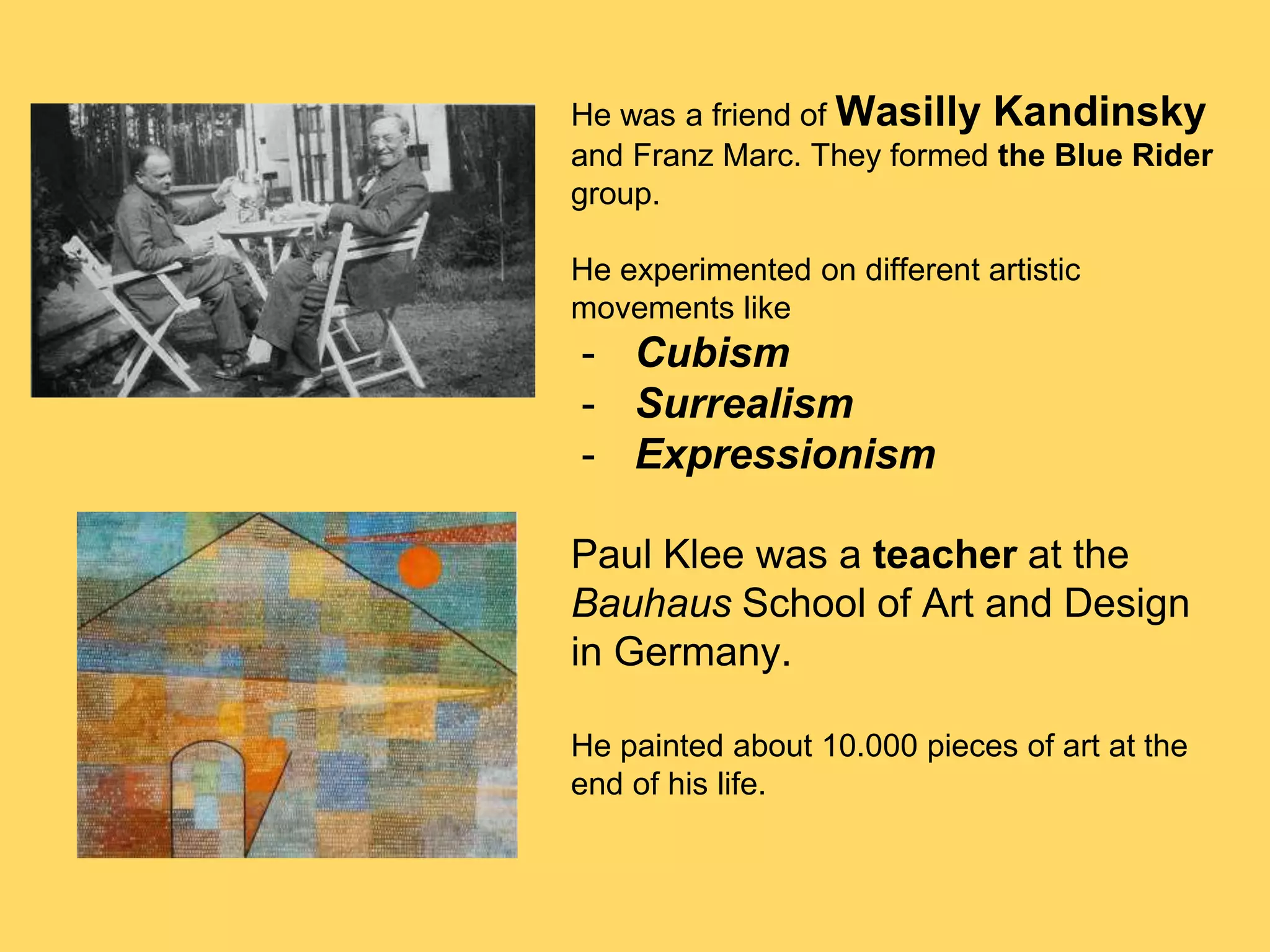 He was a friend of Wasilly Kandinsky
and Franz Marc. They formed the Blue Rider
group.
He experimented on different artistic
movements like
- Cubism
- Surrealism
- Expressionism
Paul Klee was a teacher at the
Bauhaus School of Art and Design
in Germany.
He painted about 10.000 pieces of art at the
end of his life.
 