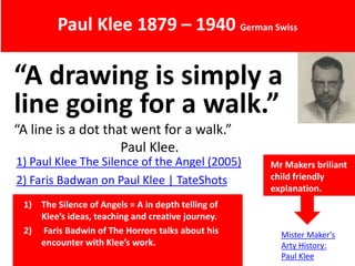 “A drawing is simply a
line going for a walk.”
“A line is a dot that went for a walk.”
Paul Klee.
Paul Klee 1879 – 1940 German Swiss
1) Paul Klee The Silence of the Angel (2005)
2) Faris Badwan on Paul Klee | TateShots
Mr Makers briliant
child friendly
explanation.
1) The Silence of Angels = A in depth telling of
Klee’s ideas, teaching and creative journey.
2) Faris Badwin of The Horrors talks about his
encounter with Klee’s work.
Mister Maker's
Arty History:
Paul Klee
 