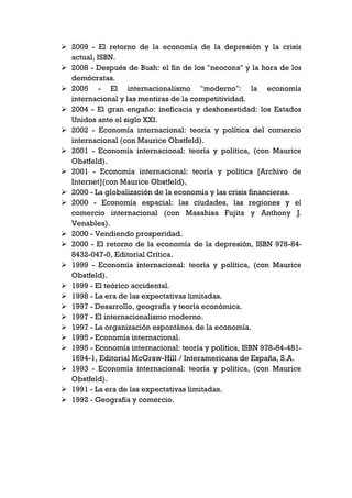  2009 - El retorno de la economía de la depresión y la crisis
  actual, ISBN.
 2008 - Después de Bush: el fin de los "neocons" y la hora de los
  demócratas.
 2005 - El internacionalismo "moderno": la economía
  internacional y las mentiras de la competitividad.
 2004 - El gran engaño: ineficacia y deshonestidad: los Estados
  Unidos ante el siglo XXI.
 2002 - Economía internacional: teoría y política del comercio
  internacional (con Maurice Obstfeld).
 2001 - Economía internacional: teoría y política, (con Maurice
  Obstfeld).
 2001 - Economía internacional: teoría y política [Archivo de
  Internet](con Maurice Obstfeld),
 2000 - La globalización de la economía y las crisis financieras.
 2000 - Economía espacial: las ciudades, las regiones y el
  comercio internacional (con Masahisa Fujita y Anthony J.
  Venables).
 2000 - Vendiendo prosperidad.
 2000 - El retorno de la economía de la depresión, ISBN 978-84-
  8432-047-0, Editorial Crítica.
 1999 - Economía internacional: teoría y política, (con Maurice
  Obstfeld).
 1999 - El teórico accidental.
 1998 - La era de las expectativas limitadas.
 1997 - Desarrollo, geografía y teoría económica.
 1997 - El internacionalismo moderno.
 1997 - La organización espontánea de la economía.
 1995 - Economía internacional.
 1995 - Economía internacional: teoría y política, ISBN 978-84-481-
  1694-1, Editorial McGraw-Hill / Interamericana de España, S.A.
 1993 - Economía internacional: teoría y política, (con Maurice
  Obstfeld).
 1991 - La era de las expectativas limitadas.
 1992 - Geografía y comercio.
 