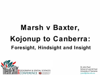Geography & Spatial Sciences Conference
UTAS, Hobart
7-8 June 2016
Dr John Paull
School of Land & Food
University of Tasmania
j.paull@utas.edu.au
Marsh v Baxter,
Kojonup to Canberra:
Foresight, Hindsight and Insight
1
This is a case study from Australia about 2 neighbouring farmers in conﬂict.
It is between Michael Baxter who planted GM canola and his organic neighbours, Steve & Sue Marsh.
This conﬂict is a proxy contest between organic & GMO agriculture.
Are these two agricultural technologies destined for co-existence or conﬂict?
I will give some of the context of organic & GMO agriculture.
Then we will look at the progress of this dispute.
Then we see how, after the expenditure $2m on legal fees, the essence was reduced to a single question - a single sentence about foresight - and that question went to the High Court.
 