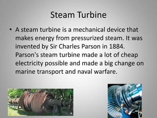 Steam TurbineA steam turbine is a mechanical device that makes energy from pressurized steam. It was invented by Sir Charles Parson in 1884. Parson's steam turbine made a lot of cheap  electricity possible and made a big change on marine transport and naval warfare.