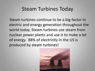 Steam Turbines Today    Steam turbines continue to be a big factor in electric and energy generation throughout the world today. Steam turbines use steam from nuclear power plants and use it to make a lot of energy.  88% of electricity in the US is produced by steam turbines!
