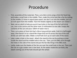 ProcedureFirst, assemble all the materials. Then, cut a 8cm circle using a thick foil food tray and make a small hole in the middle. Then, make the circle look like a fan by cutting to the middle 12 times in equal space apart, but don’t cut into the middle, just cut an inch apart from the middle. Twist the blades slightly so the steam can rotate it.Next, ask an adult to help you punch two holes in the top of the full soft drink can, one in the centre and the other hole 15 millimeters to one side. Empty the contents of the can and pour 100ml of water into it.Then, cut a piece of thick foil that’s 20cm long and 4cm wide. Fold it in half length ways, then bend it in to a stand like shape that can fit across the top of the soft drinks can with two sides. Make a small hole 5cm up on each side of the stand.Later, make a hole in the stand.  Attach the stand to the can by putting a screw inside the stand and the middle hole in the can.  Then, put the BBQ stick through the holes in the side of the stand and put the fan-like thing in the BBQ stick.Lastly, make sure the blades of the fan are over the small hole in the can. Then, put the can on a gas cooker over a low heat. As the water inside the can boils, the steam coming out of the hole should spin the wheel. 