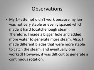 ObservationsMy 1st attempt didn’t work because my fan was not very stable or evenly spaced which made it hard tocatchenough steam. Therefore, I made a bigger hole and added more water to generate more steam. Also, I made different blades that were more stable to catch the steam, and eventually one worked! However, it was difficult to generate a continuous rotation.