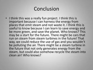 ConclusionI think this was a really fun project. I think this is important because I can harness the energy from places that emit steam and not waste it. I think this is useful to know because I can learn to save energy and be more green, and save the planet. Who knows? This may be a start for the future. There might be cars that run on steam from steam turbines in the future! That way, we could reduce the use of gas and you wouldn’t be polluting the air. There might be a steam turbine in the future that not only generates energy from the steam, but could also somehow recycle the steam into clean air! Who knows?