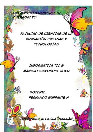 UNIVERSIDAD NACIONAL DE
CHIMBORAZO

FACULTAD DE CIENCIAS DE LA
EDUCACIÓN HUMANAS Y
TECNOLOGÍAS

INFORMATICA TIC´ S
Manejo Microsoft Word

Docente:
Fernando Guffante N.

Pertenece a: Paola Paullán

 