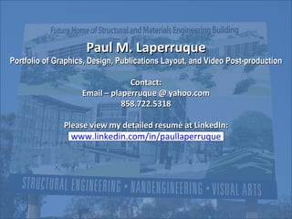 Paul M. Laperruque Portfolio of Graphics, Design, Publications Layout, and Video Post-production Contact: Email – plaperruque @ yahoo.com 858.722.5318 Please view my detailed resumé at LinkedIn: www.linkedin.com/in/paullaperruque 