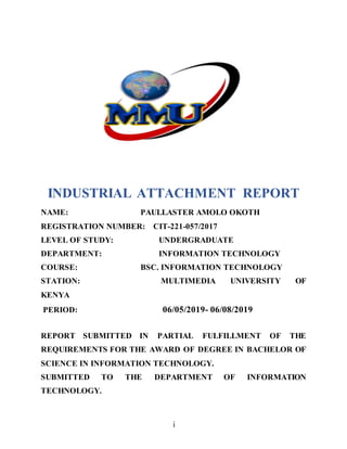 i
INDUSTRIAL ATTACHMENT REPORT
NAME: PAULLASTER AMOLO OKOTH
REGISTRATION NUMBER: CIT-221-057/2017
LEVEL OF STUDY: UNDERGRADUATE
DEPARTMENT: INFORMATION TECHNOLOGY
COURSE: BSC. INFORMATION TECHNOLOGY
STATION: MULTIMEDIA UNIVERSITY OF
KENYA
PERIOD: 06/05/2019- 06/08/2019
REPORT SUBMITTED IN PARTIAL FULFILLMENT OF THE
REQUIREMENTS FOR THE AWARD OF DEGREE IN BACHELOR OF
SCIENCE IN INFORMATION TECHNOLOGY.
SUBMITTED TO THE DEPARTMENT OF INFORMATION
TECHNOLOGY.
 
