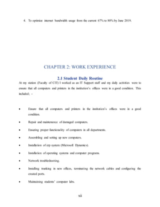 xii
4. To optimize internet bandwidth usage from the current 67% to 80% by June 2019.
CHAPTER 2: WORK EXPERIENCE
2.1 Student Daily Routine
At my station (Faculty of CIT) I worked as an IT Support staff and my daily activities were to
ensure that all computers and printers in the institution’s offices were in a good condition. This
included; -
 Ensure that all computers and printers in the institution’s offices were in a good
condition.
 Repair and maintenance of damaged computers.
 Ensuring proper functionality of computers in all departments.
 Assembling and setting up new computers.
 Installation of erp system (Microsoft Dynamics).
 Installation of operating systems and computer programs.
 Network troubleshooting.
 Installing trunking in new offices, terminating the network cables and configuring the
created ports.
 Maintaining students’ computer labs.
 