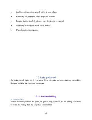xiii
 installing and renovating network cables in some offices.
 Connecting the computers to their respective domains.
 Ensuring that the installed softwares were functioning as expected.
 connecting the computers to the school network.
 IP configuration in computers.
2.2 Tasks performed
The tasks were all under specific categories. These categories are; troubleshooting, networking,
Software problems and Hardware maintenance.
2.2.1 Troubleshooting
a). Printerproblems
Printers had some problems like paper jam, printer being connected but not printing or a shared
computer not printing from the computers connected to it.
 
