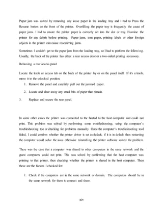 xiv
Paper jam was solved by removing any loose paper in the loading tray and I had to Press the
Resume button on the front of the printer. Overfilling the paper tray is frequently the cause of
paper jams. I had to ensure the printer paper is correctly set into the slot or tray. Examine the
printer for any debris before printing. Paper jams, torn paper, printing labels or other foreign
objects in the printer can cause reoccurring jams.
Sometimes I couldn't get to the paper jam from the loading tray, so I had to perform the following.
Usually, the back of the printer has either a rear access door or a two-sided printing accessory.
Removing a rear access panel
Locate the knob or access tab on the back of the printer by or on the panel itself. If it's a knob,
move it to the unlocked position.
1. Remove the panel and carefully pull out the jammed paper.
2. Locate and clear away any small bits of paper that remain.
3. Replace and secure the rear panel.
In some other cases the printer was connected to the hosted to the host computer and could not
print. This problem was solved by performing some troubleshooting; using the computer’s
troubleshooting too or checking for problems manually. Once the computer’s troubleshooting tool
failed, I could confirm whether the printer driver is set as default, if it is in default then restarting
the computer would solve the issue otherwise reinstalling the printer software solved the problem.
There was the case that a computer was shared to other computers in the same network and the
guest computers could not print. This was solved by confirming that the host computer was
printing to that printer, then checking whether the printer is shared in the host computer. Then
these are the factors I checked for:
1. Check if the computers are in the same network or domain. The computers should be in
the same network for them to connect and share.
 
