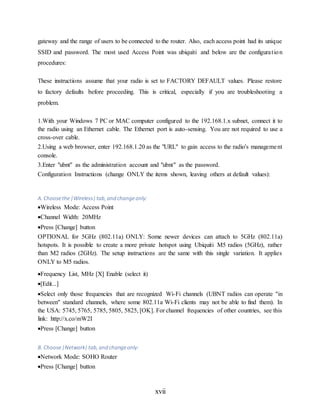 xvii
gateway and the range of users to be connected to the router. Also, each access point had its unique
SSID and password. The most used Access Point was ubiquiti and below are the configuration
procedures:
These instructions assume that your radio is set to FACTORY DEFAULT values. Please restore
to factory defaults before proceeding. This is critical, especially if you are troubleshooting a
problem.
1.With your Windows 7 PC or MAC computer configured to the 192.168.1.x subnet, connect it to
the radio using an Ethernet cable. The Ethernet port is auto-sensing. You are not required to use a
cross-over cable.
2.Using a web browser, enter 192.168.1.20 as the "URL" to gain access to the radio's management
console.
3.Enter "ubnt" as the administration account and "ubnt" as the password.
Configuration Instructions (change ONLY the items shown, leaving others at default values):
A. Choosethe|Wireless|tab, and changeonly:
Wireless Mode: Access Point
Channel Width: 20MHz
Press [Change] button
OPTIONAL for 5GHz (802.11a) ONLY: Some newer devices can attach to 5GHz (802.11a)
hotspots. It is possible to create a more private hotspot using Ubiquiti M5 radios (5GHz), rather
than M2 radios (2GHz). The setup instructions are the same with this single variation. It applies
ONLY to M5 radios.
Frequency List, MHz [X] Enable (select it)
[Edit...]
Select only those frequencies that are recognized Wi-Fi channels (UBNT radios can operate "in
between" standard channels, where some 802.11a Wi-Fi clients may not be able to find them). In
the USA: 5745, 5765, 5785, 5805, 5825, [OK]. For channel frequencies of other countries, see this
link: http://x.co/mW2I
Press [Change] button
B. Choose|Network|tab, and changeonly:
Network Mode: SOHO Router
Press [Change] button
 