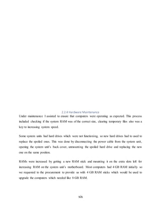 xix
2.2.4 Hardware Maintenance
Under maintenance I assisted to ensure that computers were operating as expected. This process
included checking if the system RAM was of the correct size, clearing temporary files also was a
key to increasing system speed.
Some system units had hard drives which were not functioning, so new hard drives had to used to
replace the spoiled ones. This was done by disconnecting the power cable from the system unit,
opening the system unit’s back cover, unmounting the spoiled hard drive and replacing the new
one on the same position.
RAMs were increased by getting a new RAM stick and mounting it on the extra slots left for
increasing RAM on the system unit’s motherboard. Most computers had 4 GB RAM initially so
we requested to the procurement to provide us with 4 GB RAM sticks which would be used to
upgrade the computers which needed like 8 GB RAM.
 