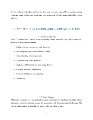 xx
We also replaced broken fans and blew dust from some computers using a blower. Another activity
performed under the hardware maintenance was replacement of printer toners and refilling toners
with ink.
CHAPTER 3: CONCLUSION AND RECOMMENDATION.
3.1 Skills acquired
As an IT Support Staff, I learned so much regarding on tacit knowledge and explicit knowledge.
Some of the skills obtained include:
 Setting up a new network in a small institution.
 Erp management (Microsoft Dynamics NAV).
 Troubleshooting network problems
 Troubleshooting printer problems.
 Replacing and Installing new networking devices.
 Computer laboratory maintenance.
 Software installations and upgrading.
 Networking.
3.2 Conclusion
Multimedia University is a very good and favorable environment for attachment full of lots of new
information technology practical aspects that are essential with the modern digital technology. The
place is well organized and suitable for trainees who are willing to learn.
 