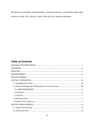vi
illuminated my knowledge and understanding of practical experience of the theories being taught
between the walls of the University lecture halls and in the corporate environment.
Table of Contents
INDUSTRIAL ATTACHMENT REPORT......................................................................................................i
DECLARATION. ...................................................................................................................................ii
DEDICATION......................................................................................................................................iii
ACKNOWLEDGMENT..........................................................................................................................iv
EXECUTIVE SUMMARY ........................................................................................................................v
CHAPTER 1 : INTRODUCTION............................................................................................................viii
1.1 Geographical Location.........................................................................................................viii
1.2 Historical Background of Multimedia University of Kenya ................................................viii
1.2.1 MMU ORGANOGRAM.........................................................................................................ix
1.3.1 Mission...............................................................................................................................x
1.3.2 Vision.................................................................................................................................x
1.4 Institution Goals. ....................................................................................................................x
1.5 Faculty of CIT objectives.......................................................................................................x
CHAPTER 2: WORK EXPERIENCE..........................................................................................................xi
2.1 Student Daily Routine ...........................................................................................................xi
2.2 Tasks performed................................................................................................................... xii
 
