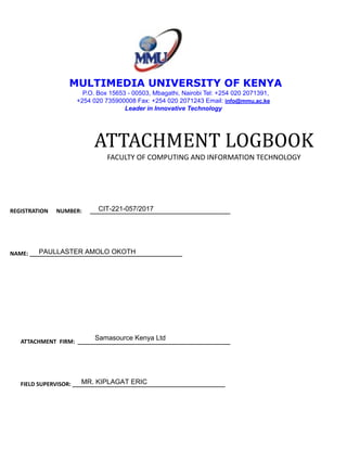 MULTIMEDIA UNIVERSITY OF KENYA
P.O. Box 15653 - 00503, Mbagathi, Nairobi Tel: +254 020 2071391,
+254 020 735900008 Fax: +254 020 2071243 Email: info@mmu.ac.ke
Leader in Innovative Technology
ATTACHMENT LOGBOOK
FACULTY OF COMPUTING AND INFORMATION TECHNOLOGY
REGISTRATION NUMBER: _____________________________________________
NAME: _________________________________________________
ATTACHMENT FIRM: _________________________________________________
FIELD SUPERVISOR: _________________________________________________
CIT-221-057/2017
Samasource Kenya Ltd
MR. KIPLAGAT ERIC
PAULLASTER AMOLO OKOTH
 