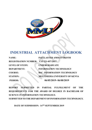 INDUSTRIAL ATTACHMENT LOGBOOK
NAME: PAULLASTER AMOLO OKOTH
REGISTRATION NUMBER: CIT-221-057/2017
LEVEL OF STUDY: UNDERGRADUATE
DEPARTMENT: INFORMATION TECHNOLOGY
COURSE: BSC. INFORMATION TECHNOLOGY
STATION: MULTIMEDIA UNIVERSITY OF KENYA
PERIOD: 06/05/2019- 06/08/2019
REPORT SUBMITTED IN PARTIAL FULFILLMENT OF THE
REQUIREMENTS FOR THE AWARD OF DEGREE IN BACHELOR OF
SCIENCE IN INFORMATION TECHNOLOGY.
SUBMITTED TO THE DEPARTMENTOFINFORMATION TECHNOLOGY.
DATE OF SUBMISSION: 14TH
SEPTEMBER 2019
 