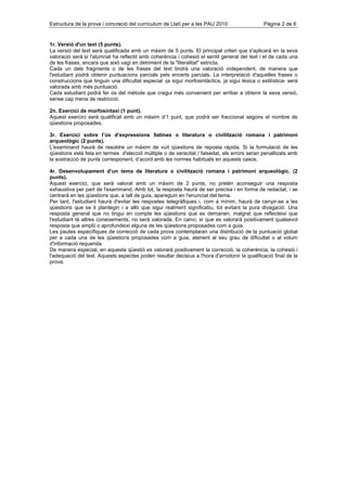 Estructura de la prova i concreció del currículum de Llatí per a les PAU 2010                   Pàgina 2 de 6


1r. Versió d'un text (5 punts).
La versió del text serà qualificada amb un màxim de 5 punts. El principal criteri que s'aplicarà en la seva
valoració serà si l'alumnat ha reflectit amb coherència i cohesió el sentit general del text i el de cada una
de les frases, encara que això vagi en detriment de la "literalitat" estricta.
Cada un dels fragments o de les frases del text tindrà una valoració independent, de manera que
l'estudiant podrà obtenir puntuacions parcials pels encerts parcials. La interpretació d'aquelles frases o
construccions que tinguin una dificultat especial -ja sigui morfosintàctica, ja sigui lèxica o estilística- serà
valorada amb més puntuació.
Cada estudiant podrà fer ús del mètode que cregui més convenient per arribar a obtenir la seva versió,
sense cap mena de restricció.

2n. Exercici de morfosintaxi (1 punt).
Aquest exercici serà qualificat amb un màxim d’1 punt, que podrà ser fraccionat segons el nombre de
qüestions proposades.

3r. Exercici sobre l’ús d’expressions llatines o literatura o civilització romana i patrimoni
arqueològic (2 punts).
L'examinand haurà de resoldre un màxim de vuit qüestions de reposta ràpida. Si la formulació de les
qüestions està feta en termes d'elecció múltiple o de veracitat / falsedat, els errors seran penalitzats amb
la sostracció de punts corresponent, d’acord amb les normes habituals en aquests casos.

4r. Desenvolupament d’un tema de literatura o civilització romana i patrimoni arqueològic. (2
punts).
Aquest exercici, que serà valorat amb un màxim de 2 punts, no pretén aconseguir una resposta
exhaustiva per part de l'examinand. Amb tot, la resposta haurà de ser precisa i en forma de redactat, i se
centrarà en les qüestions que, a tall de guia, apareguin en l'enunciat del tema.
Per tant, l'estudiant haurà d'evitar les respostes telegràfiques i, com a mínim, haurà de cenyir-se a les
qüestions que se li plantegin i a allò que sigui realment significatiu, tot evitant la pura divagació. Una
resposta general que no tingui en compte les qüestions que es demanen, malgrat que reflecteixi que
l'estudiant té altres coneixements, no serà valorada. En canvi, sí que es valorarà positivament qualsevol
resposta que ampliï o aprofundeixi alguna de les qüestions proposades com a guia.
Les pautes específiques de correcció de cada prova contemplaran una distribució de la puntuació global
per a cada una de les qüestions proposades com a guia, atenent al seu grau de dificultat o al volum
d'informació requerida.
De manera especial, en aquesta qüestió es valorarà positivament la correcció, la coherència, la cohesió i
l'adequació del text. Aquests aspectes poden resultar decisius a l'hora d'arrodonir la qualificació final de la
prova.
 