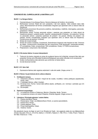 Estructura de la prova i concreció del currículum de Llatí per a les PAU 2010                   Pàgina 3 de 6




CONCRECIÓ DEL CURRÍCULUM DE LA MATÈRIA LLATÍ


BLOC 1: La llengua llatina

     1.   Característiques d’una llengua flexiva. Nocions bàsiques de fonètica i de prosòdia.
     2.   Morfosintaxi nominal. Flexió del nom substantiu i del nom adjectiu. Valor sintàctic bàsic dels
          casos. Reconeixement de formes considerades irregulars que apareixen amb un elevat índex de
          freqüència.
     3.   Morfosintaxi pronominal. Els pronoms anafòrics, demostratius, indefinits, interrogatius, personals,
          possessius i relatius.
     4.   Morfosintaxi verbal. Formes personals actives i passives que presenten un índex elevat de
          freqüència (present i pretèrits perfet, imperfet i plusquamperfet d’indicatiu i de subjuntiu); formes
          no personals actives i passives (participis de present i de passat; infinitius de present i de
          passat); formes considerades irregulars que apareixen amb un elevat índex de freqüència.
          Construccions de participi i d’infinitiu.
     5.   Sintaxi de l’oració simple.
     6.   Sintaxi de l’oració complexa. Coordinació. Subordinació d’aparició més freqüent en llatí. Oracions
          de relatiu. Construccions introduïdes per les conjuncions CVM (temporals i temporals-causals),
          VT (completives, finals, consecutives) / NE (completives i finals) i VT NON (consecutives).
     7.   Preposicions i conjuncions més habituals.


BLOC 2: Els textos llatins i la seva interpretació

     1. Traducció de textos originals en prosa de qualsevol època de la llatinitat, excepció feta dels que
          presenten formes amb dificultats foneticomorfològiques que poden dificultar-ne la comprensió.
     2. Anàlisi morfosintàctica dels elements que conformen el textos llatins.
     3. Ús del diccionari de llatí.


BLOC 3: El lèxic llatí

     1.   Expressions llatines dels registres estàndard i culte del català. (Vegeu annex 1).

BLOC 4: Roma i la pervivència de la cultura clàssica

1.   Civilització romana.
     1.1. Urbanisme (disseny, fundació i traçat de les ciutats, muralles) i obres públiques (aqüeductes,
           ponts i vies).
     1.2. L’habitatge (domus, uillae i insulae).
     1.3. El temps d’oci. Forma i funció dels edificis (teatre, amfiteatre, circ i termes) i activitats que s’hi
           desenvolupaven.
     1.4. Els temples.

2.   Patrimoni arqueològic.
     2.1. La presència romana a Catalunya: Barcino, Emporiae, Ilerda, Tarraco.
     2.2. La presència romana a la resta d’Hispània. Emerita Augusta. (Vegeu annex 2).

3.   Literatura. Principals gèneres i autors llatins.
     3.1. Poesia dramàtica: Plaute.
     3.2. Poesia èpica: Virgili. Les Metamorfosis d’Ovidi, un poema epicodidàctic.
     3.3. Poesia lírica: Horaci.
     3.4. Poesia elegíaca: Ovidi.
     3.5. Prosa historiogràfica: Cèsar.
     3.6. Oratòria: Ciceró.

Els estudiants hauran de llegir el cant II de l’Eneida de Virgili, i els següents relats de Les Metamorfosis
d’Ovidi: Deucalió i Pirra (1, 313-415), Dafne (1, 416-567), Faetont (1, 750–779; 2, 1-332), Píram i Tisbe (4,
55-166) i Aracne (6, 1-145).
 