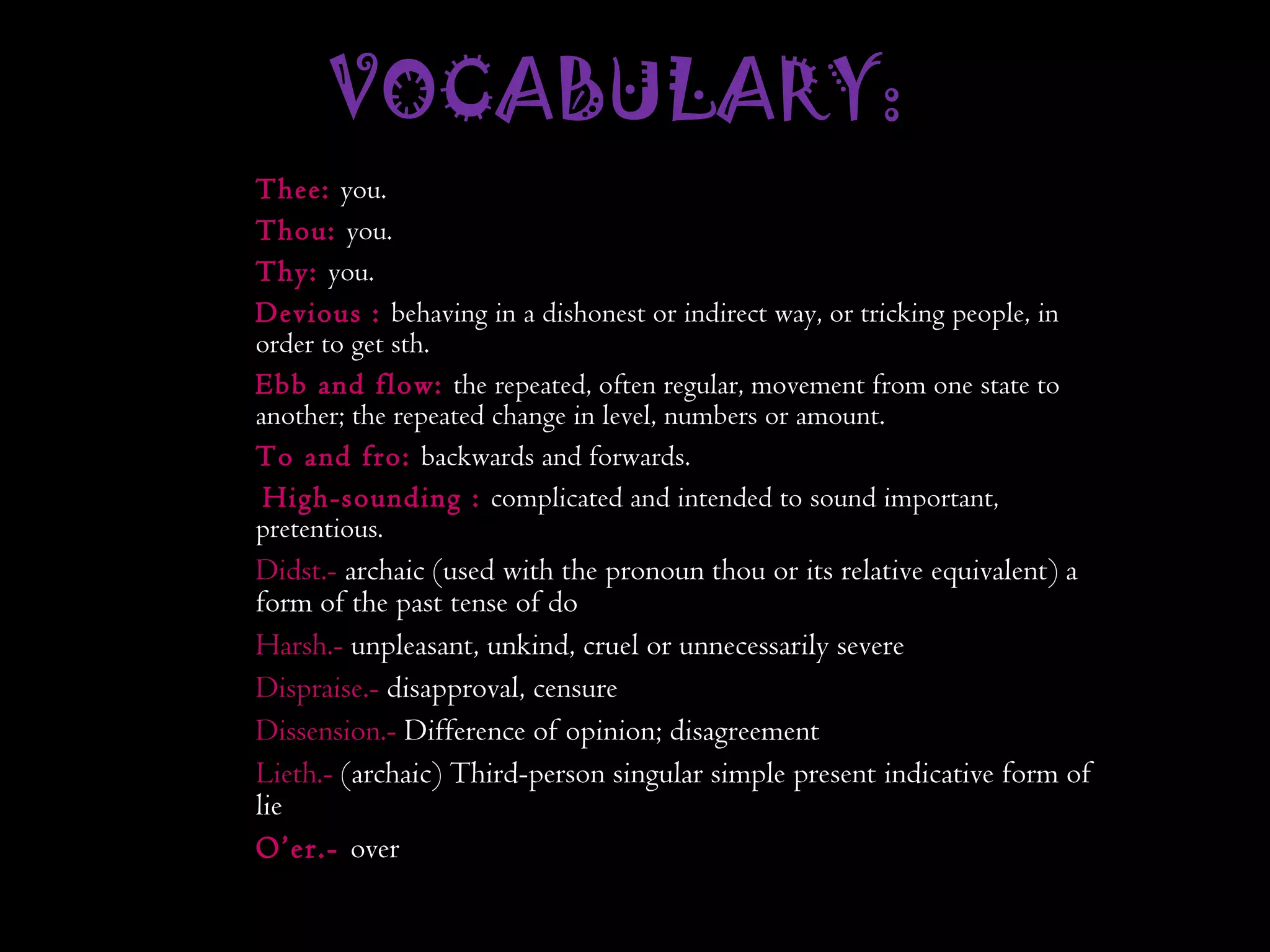 VOCABULARY:  Thee:  you. Thou:  you. Thy:  you. Devious :  behaving in a dishonest or indirect way, or tricking people, in order to get sth.   Ebb and flow:  the repeated, often regular, movement from one state to another; the repeated change in level, numbers or amount. To and fro:  backwards and forwards.  High-sounding :  complicated and intended to sound important,  pretentious . Didst.-  archaic (used with the pronoun thou or its relative equivalent) a form of the past tense of do Harsh.-  unpleasant, unkind, cruel or unnecessarily severe Dispraise.-  disapproval, censure Dissension.-  Difference of opinion; disagreement Lieth.-  (archaic) Third-person singular simple present indicative form of lie O’er.-  over 
