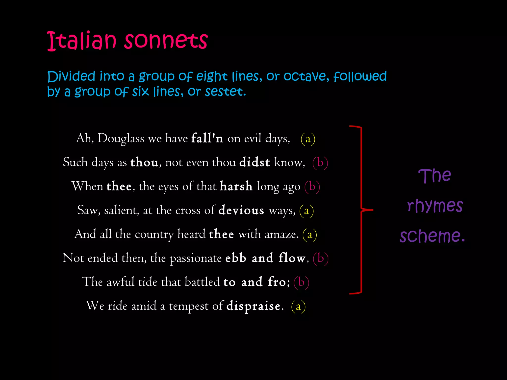 Ah, Douglass we have  fall'n  on evil days,  (a) Such days as  thou , not even thou  didst  know,  (b) When  thee , the eyes of that  harsh  long ago  (b) Saw, salient, at the cross of  devious  ways,  (a) And all the country heard  thee  with amaze.  (a) Not ended then, the passionate  ebb and flow ,  (b) The awful tide that battled  to and fro ;  (b) We ride amid a tempest of  dispraise .  (a) Italian sonnets  Divided into a group of eight lines, or octave, followed by a group of six lines, or sestet.  The rhymes scheme.  