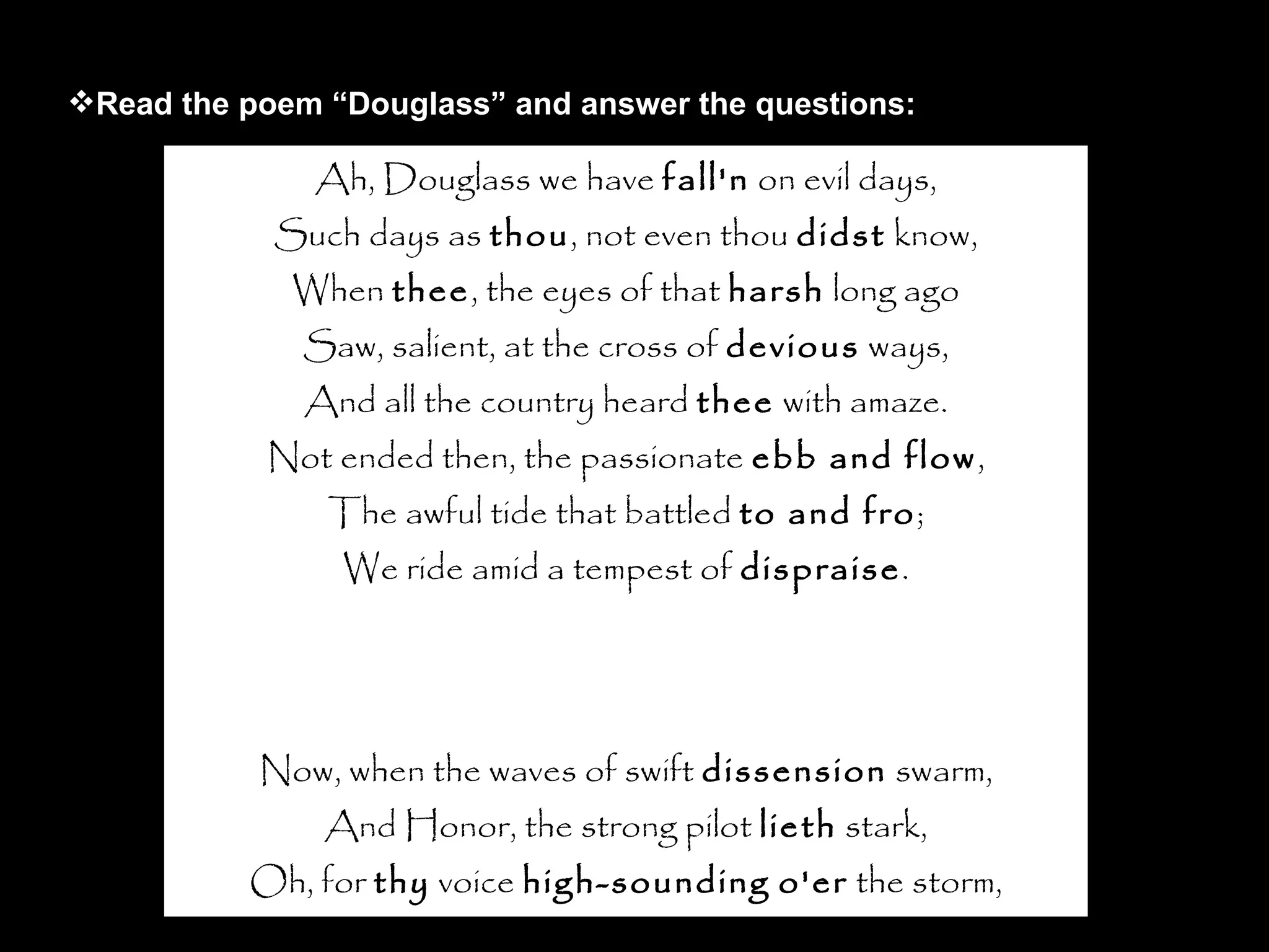 Ah, Douglass we have  fall'n  on evil days, Such days as  thou , not even thou  didst  know, When  thee , the eyes of that  harsh  long ago Saw, salient, at the cross of  devious  ways, And all the country heard  thee  with amaze. Not ended then, the passionate  ebb and flow , The awful tide that battled  to and fro ; We ride amid a tempest of  dispraise . Now, when the waves of swift  dissension  swarm, And Honor, the strong pilot  lieth  stark, Oh, for  thy  voice  high-sounding   o'er  the storm, For  thy  strong arm to guide the shivering bark, The blast-defying power of  thy  form, To give us comfort through the lonely dark. Read the poem “Douglass” and answer the questions: 
