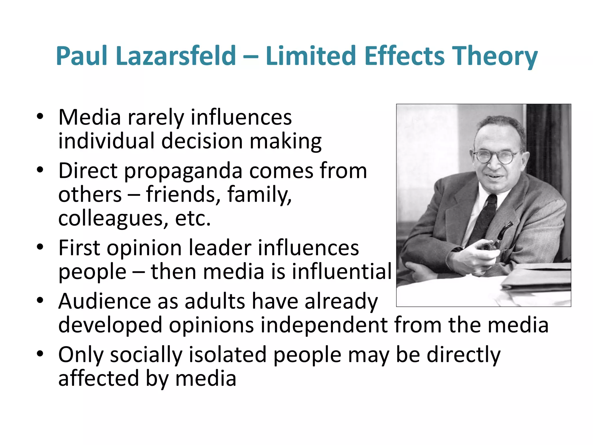Paul Lazarsfeld – Limited Effects Theory
• Media rarely influences
individual decision making
• Direct propaganda comes from
others – friends, family,
colleagues, etc.
• First opinion leader influences
people – then media is influential
• Audience as adults have already
developed opinions independent from the media
• Only socially isolated people may be directly
affected by media