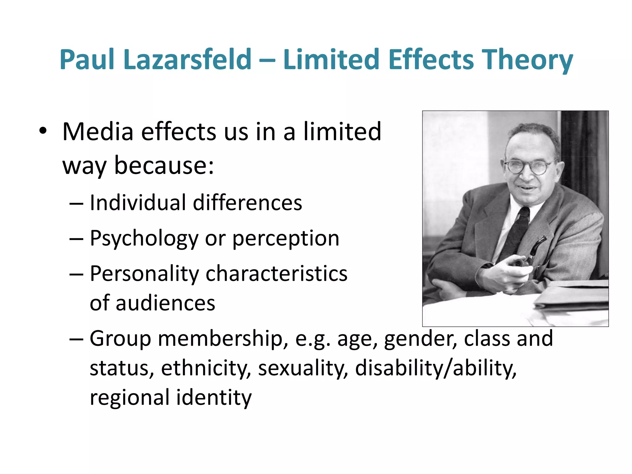 Paul Lazarsfeld – Limited Effects Theory
• Media effects us in a limited
way because:
– Individual differences
– Psychology or perception
– Personality characteristics
of audiences
– Group membership, e.g. age, gender, class and
status, ethnicity, sexuality, disability/ability,
regional identity