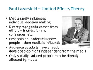 Paul Lazarsfeld – Limited Effects Theory 
• Media rarely influences 
individual decision making 
• Direct propaganda comes from 
others – friends, family, 
colleagues, etc. 
• First opinion leader influences 
people – then media is influential 
• Audience as adults have already 
developed opinions independent from the media 
• Only socially isolated people may be directly 
affected by media 
 