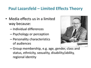 Paul Lazarsfeld – Limited Effects Theory 
• Media effects us in a limited 
way because: 
– Individual differences 
– Psychology or perception 
– Personality characteristics 
of audiences 
– Group membership, e.g. age, gender, class and 
status, ethnicity, sexuality, disability/ability, 
regional identity 
