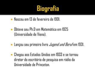    Nasceu em 13 de fevereiro de 1901.

   Obteve seu Ph.D em Matemática em 1925
    (Universidade de Viena).

   Lançou seu primeiro livro Jugend und Beruf em 1931.

   Chegou aos Estados Unidos em 1933 e se tornou
    diretor do escritório de pesquisa em rádio da
    Universidade de Princeton.
 
