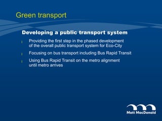 Green transport Developing a public transport system Providing the first step in the phased development  of the overall public transport system for Eco-City Focusing on bus transport including Bus Rapid Transit  Using Bus Rapid Transit on the metro alignment  until metro arrives 
