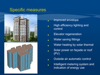 Improved envelope High efficiency lighting and control Elevator regeneration  Water saving fittings Water heating by solar thermal Solar power on façade or roof (PV) Outside air automatic control Intelligent metering system and indication of energy use Specific measures 