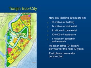 Tianjin Eco-City New city totalling 30 square km 23 million m 2  building 14 million m 2  residential 2 million m 2  commercial 120,000 m 2  healthcare 1 million m 2  education  and research 10 billion RMB (£1 billion)  per year for the next 10 years First phase now under construction 