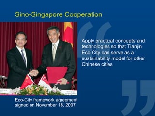 Sino-Singapore Cooperation Apply practical concepts and technologies so that Tianjin Eco City can serve as a sustainability model for other Chinese cities Eco-City framework agreement  signed on November 18, 2007 